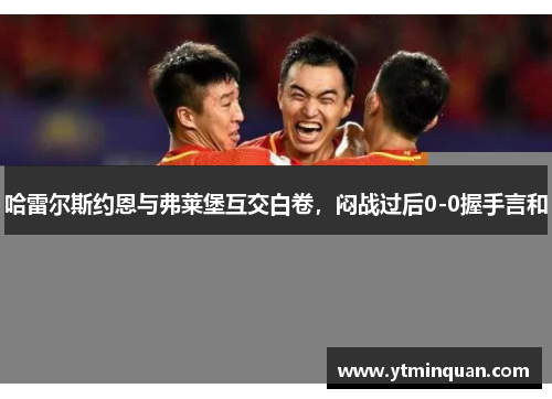 哈雷尔斯约恩与弗莱堡互交白卷，闷战过后0-0握手言和
