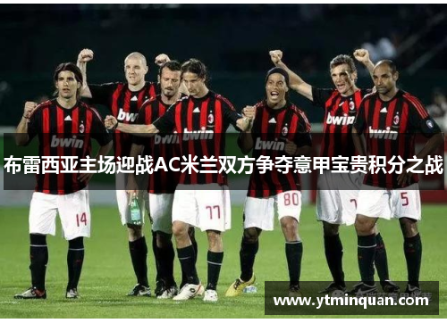 布雷西亚主场迎战AC米兰双方争夺意甲宝贵积分之战