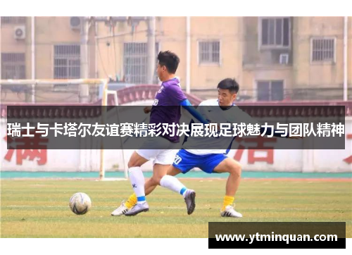 瑞士与卡塔尔友谊赛精彩对决展现足球魅力与团队精神