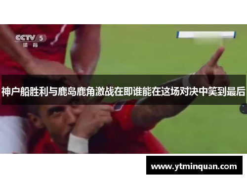 神户船胜利与鹿岛鹿角激战在即谁能在这场对决中笑到最后