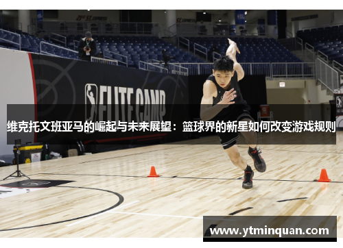 维克托文班亚马的崛起与未来展望：篮球界的新星如何改变游戏规则